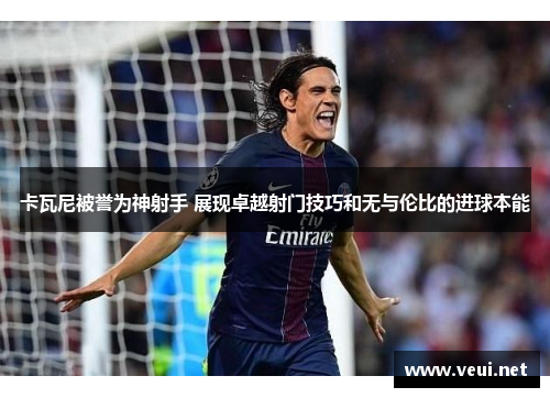 卡瓦尼被誉为神射手 展现卓越射门技巧和无与伦比的进球本能
