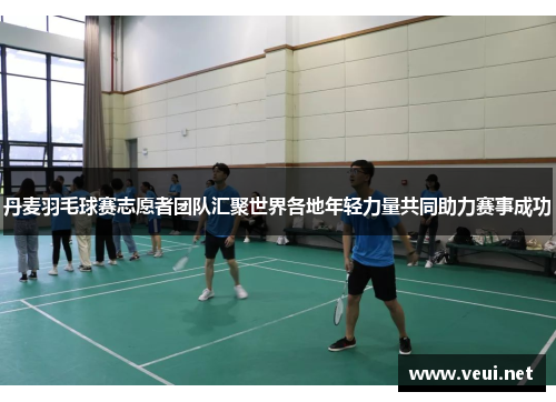 丹麦羽毛球赛志愿者团队汇聚世界各地年轻力量共同助力赛事成功