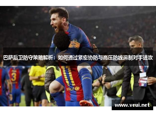 巴萨后卫防守策略解析：如何通过紧密协防与高压防线遏制对手进攻