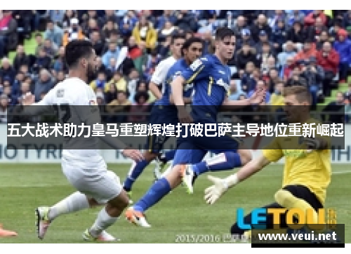 五大战术助力皇马重塑辉煌打破巴萨主导地位重新崛起