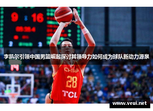 李凯尔引领中国男篮崛起探讨其领导力如何成为球队新动力源泉