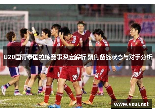 U20国青泰国拉练赛事深度解析 聚焦备战状态与对手分析