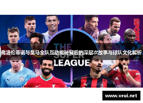 弗洛伦蒂诺与皇马全队互动揭秘背后的深层次故事与球队文化解析