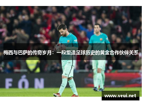 梅西与巴萨的传奇岁月：一段塑造足球历史的黄金合作伙伴关系