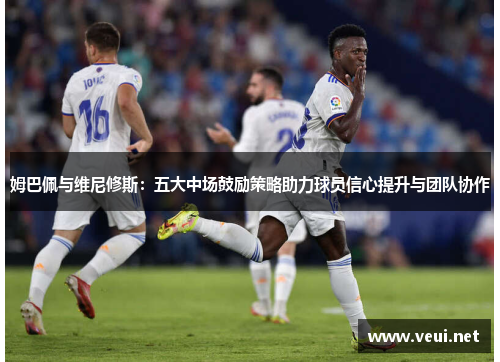 姆巴佩与维尼修斯：五大中场鼓励策略助力球员信心提升与团队协作