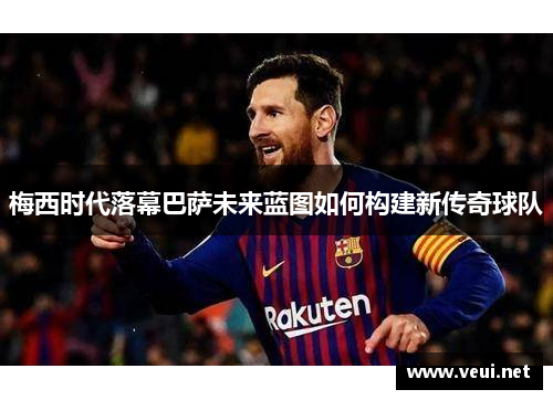 梅西时代落幕巴萨未来蓝图如何构建新传奇球队