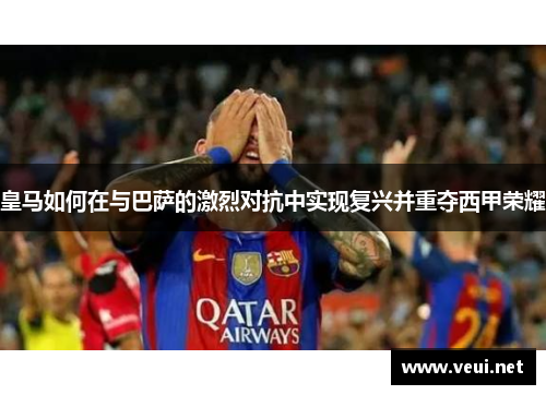 皇马如何在与巴萨的激烈对抗中实现复兴并重夺西甲荣耀