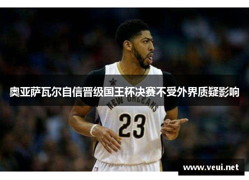 奥亚萨瓦尔自信晋级国王杯决赛不受外界质疑影响