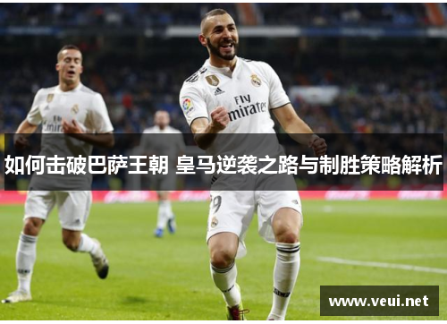 如何击破巴萨王朝 皇马逆袭之路与制胜策略解析